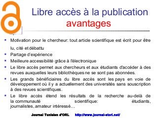 Libre accès à la publication
avantages
 Motivation pour le chercheur: tout article scientifique est écrit pour être
lu, cité et débattu
 Partage d’expérience
 Meilleure accessibilité grâce à l'électronique
 Le libre accès permet aux chercheurs et aux étudiants d'accéder à des
revues auxquelles leurs bibliothèques ne se sont pas abonnées.
 Les grands bénéficiaires du libre accès sont les pays en voie de
développement où il y a actuellement des universités sans souscription
à des revues scientifiques. 
 Le libre accès étend les résultats de la recherche au-delà de
la communauté scientifique: étudiants,
journalistes, amateur intéressé…
Journal Tunisien d'ORL http://www.journal-storl.net/
 