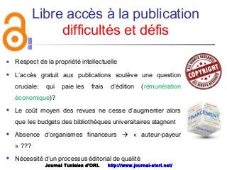Libre accès à la publication
difficultés et défis
 Respect de la propriété intellectuelle
 L’accès gratuit aux publications soulève une question
cruciale: qui paie les frais d’édition (rémunération
économique)? 
 Le coût moyen des revues ne cesse d’augmenter alors
que les budgets des bibliothèques universitaires stagnent
 Absence d’organismes financeurs  « auteur-payeur
» ???
 Nécessité d’un processus éditorial de qualité
Journal Tunisien d'ORL http://www.journal-storl.net/
 
