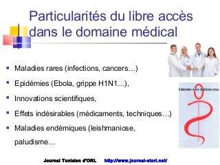 Particularités du libre accès
dans le domaine médical
 Maladies rares (infections, cancers…)
 Epidémies (Ebola, grippe H1N1…),
 Innovations scientifiques,
 Effets indésirables (médicaments, techniques…)
 Maladies endémiques (leishmaniose,
paludisme…
Journal Tunisien d'ORL http://www.journal-storl.net/
 