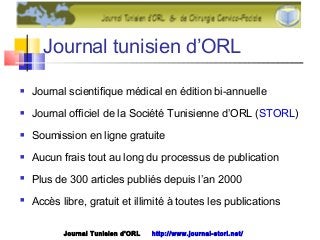 Journal tunisien d’ORL
 Journal scientifique médical en édition bi-annuelle
 Journal officiel de la Société Tunisienne d’ORL (STORL)
 Soumission en ligne gratuite
 Aucun frais tout au long du processus de publication
 Plus de 300 articles publiés depuis l’an 2000
 Accès libre, gratuit et illimité à toutes les publications
Journal Tunisien d'ORL http://www.journal-storl.net/
 