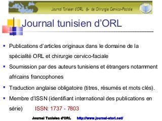 Journal tunisien d’ORL
 Publications d’articles originaux dans le domaine de la
spécialité ORL et chirurgie cervico-faciale
 Soumission par des auteurs tunisiens et étrangers notamment
africains francophones
 Traduction anglaise obligatoire (titres, résumés et mots clés).
 Membre d’ISSN (identifiant international des publications en
série) ISSN: 1737 - 7803
Journal Tunisien d'ORL http://www.journal-storl.net/
 