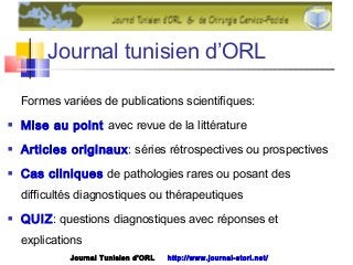 Journal tunisien d’ORL
Formes variées de publications scientifiques:
 Mise au point avec revue de la littérature
 Articles originaux: séries rétrospectives ou prospectives
 Cas cliniques de pathologies rares ou posant des
difficultés diagnostiques ou thérapeutiques
 QUIZ: questions diagnostiques avec réponses et
explications
Journal Tunisien d'ORL http://www.journal-storl.net/
 