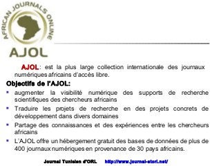 AJOL: est la plus large collection internationale des journaux
numériques africains d’accès libre.
Objectifs de l’AJOL:
 augmenter la visibilité numérique des supports de recherche
scientifiques des chercheurs africains
 Traduire les projets de recherche en des projets concrets de
développement dans divers domaines
 Partage des connaissances et des expériences entre les chercheurs
africains
 L’AJOL offre un hébergement gratuit des bases de données de plus de
400 journaux numériques en provenance de 30 pays africains.
Journal Tunisien d'ORL http://www.journal-storl.net/
 