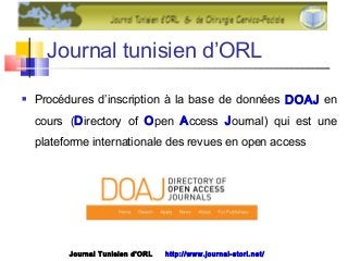 Journal tunisien d’ORL
 Procédures d’inscription à la base de données DOAJ en
cours (Directory of Open Access Journal) qui est une
plateforme internationale des revues en open access
Journal Tunisien d'ORL http://www.journal-storl.net/
 