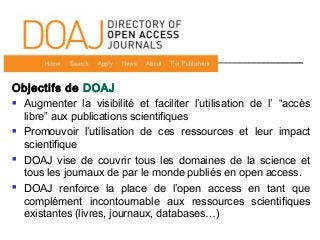 Objectifs de DOAJ
 Augmenter la visibilité et faciliter l’utilisation de l’ “accès
libre” aux publications scientifiques
 Promouvoir l’utilisation de ces ressources et leur impact
scientifique
 DOAJ vise de couvrir tous les domaines de la science et
tous les journaux de par le monde publiés en open access.
 DOAJ renforce la place de l’open access en tant que
complément incontournable aux ressources scientifiques
existantes (livres, journaux, databases…)
 