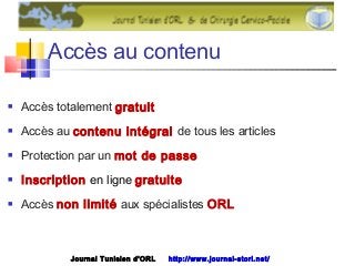 Accès au contenu
 Accès totalement gratuit
 Accès au contenu intégral de tous les articles
 Protection par un mot de passe
 Inscription en ligne gratuite
 Accès non limité aux spécialistes ORL
Journal Tunisien d'ORL http://www.journal-storl.net/
 