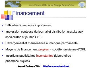 Financement
 Difficultés financières importantes
 Impression couteuse du journal et distribution gratuite aux
spécialistes et jeunes ORL
 Hébergement et maintenance numérique permanente
 Moyens de financement propres = société tunisienne d’ORL
 Insertions publicitaires inconstantes (laboratoires
pharmaceutiques)
Journal Tunisien d'ORL http://www.journal-storl.net/
 