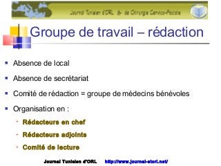 Groupe de travail – rédaction
 Absence de local
 Absence de secrétariat
 Comité de rédaction = groupe de médecins bénévoles
 Organisation en :
 Rédacteurs en chef
 Rédacteurs adjoints
 Comité de lecture
Journal Tunisien d'ORL http://www.journal-storl.net/
 