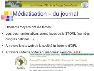 Médiatisation – du journal
Différents moyens ont été tentés:
 Lors des manifestations scientifiques de la STORL (journées
congrès national….)
 A travers le site web de la société tunisienne d’ORL
 A travers certains portails numériques: exemple AJOL
 