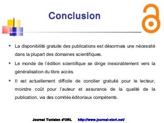 Conclusion
 La disponibilité gratuite des publications est désormais une nécessité
dans la plupart des domaines scientifiques.
 Le monde de l’édition scientifique se dirige inexorablement vers la
généralisation du libre accès.
 Il est actuellement difficile de concilier gratuité pour le lecteur,
moindre coût pour l’auteur et assurance de la qualité de la
publication, via des comités éditoriaux compétents.
Journal Tunisien d'ORL http://www.journal-storl.net/
 