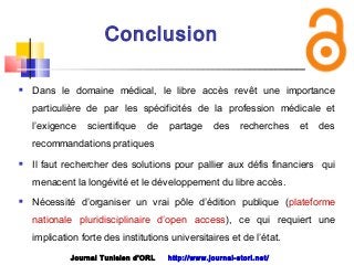 Conclusion
 Dans le domaine médical, le libre accès revêt une importance
particulière de par les spécificités de la profession médicale et
l’exigence scientifique de partage des recherches et des
recommandations pratiques
 Il faut rechercher des solutions pour pallier aux défis financiers qui
menacent la longévité et le développement du libre accès.
 Nécessité d’organiser un vrai pôle d’édition publique (plateforme
nationale pluridisciplinaire d’open access), ce qui requiert une
implication forte des institutions universitaires et de l’état.
Journal Tunisien d'ORL http://www.journal-storl.net/
 