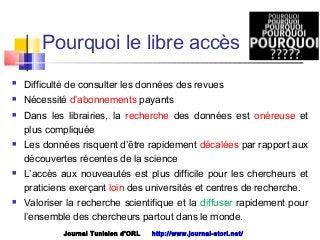  Difficulté de consulter les données des revues
 Nécessité d’abonnements payants
 Dans les librairies, la recherche des données est onéreuse et
plus compliquée
 Les données risquent d’être rapidement décalées par rapport aux
découvertes récentes de la science
 L’accès aux nouveautés est plus difficile pour les chercheurs et
praticiens exerçant loin des universités et centres de recherche. 
 Valoriser la recherche scientifique et la diffuser rapidement pour
l’ensemble des chercheurs partout dans le monde. 
Journal Tunisien d'ORL http://www.journal-storl.net/
Pourquoi le libre accès
 