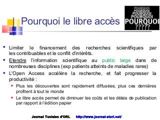  Limiter le financement des recherches scientifiques par
les contribuables et le conflit d’intérêts.
 Etendre l’information scientifique au public large dans de
nombreuses disciplines (exp patients atteints de maladies rares)
 L'Open Access accélère la recherche, et fait progresser la
productivité :
 Plus les découvertes sont rapidement diffusées, plus ces dernières
profitent à tout le monde
 Le libre accès permet de diminuer les coûts et les délais de publication
par rapport à l’édition papier
Journal Tunisien d'ORL http://www.journal-storl.net/
Pourquoi le libre accès
 