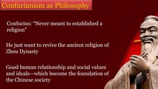 Confucius: “Never meant to established a
religion”
He just want to revive the ancient religion of
Zhou Dynasty
Good human relationship and social values
and ideals—which become the foundation of
the Chinese society
Confucianism as Philosophy
 