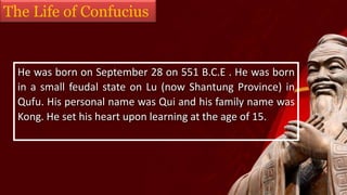 The Life of Confucius
He was born on September 28 on 551 B.C.E . He was born
in a small feudal state on Lu (now Shantung Province) in
Qufu. His personal name was Qui and his family name was
Kong. He set his heart upon learning at the age of 15.
 