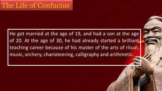 The Life of Confucius
He got married at the age of 19, and had a son at the age
of 20. At the age of 30, he had already started a brilliant
teaching career because of his master of the arts of ritual,
music, archery, charioteering, calligraphy and arithmetic.
 
