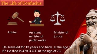The Life of Confucius
Arbiter Assistant
minister of
public works
Minister of
justice
He Traveled for 13 years and back at the age of
67 He died in 479 B.C.E at the age of 73.
 