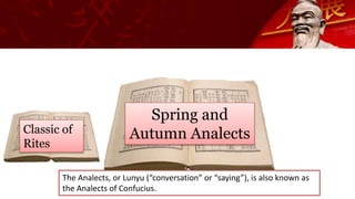 Classic of
Rites
Spring and
Autumn Analects
The Analects, or Lunyu (“conversation” or “saying”), is also known as
the Analects of Confucius.
 
