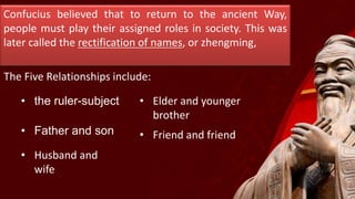 Confucius believed that to return to the ancient Way,
people must play their assigned roles in society. This was
later called the rectification of names, or zhengming,
The Five Relationships include:
• the ruler-subject
• Father and son
• Husband and
wife
• Elder and younger
brother
• Friend and friend
 