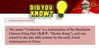 o Confucius married at 19 years old
o The name "Confucius" is a Latinization of the Mandarin
Chinese Kǒng Fūzǐ (孔夫子, "Master Kong"), and was
coined in the late 16th century by the early Jesuit
missionaries to China
 