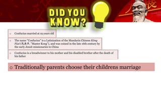 o Confucius married at 19 years old
o The name "Confucius" is a Latinization of the Mandarin Chinese Kǒng
Fūzǐ (孔夫子, "Master Kong"), and was coined in the late 16th century by
the early Jesuit missionaries to China
o Traditionally parents choose their childrens marriage
o Confucius is a breadwinner to his mother and his disabled brother after the death of
his father
 