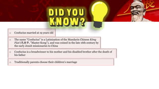 o Confucius married at 19 years old
o The name "Confucius" is a Latinization of the Mandarin Chinese Kǒng
Fūzǐ (孔夫子, "Master Kong"), and was coined in the late 16th century by
the early Jesuit missionaries to China
o Traditionally parents choose their children's marriage
o Confucius is a breadwinner to his mother and his disabled brother after the death of
his father
 