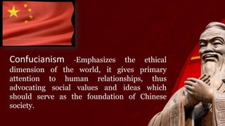 Confucianism -Emphasizes the ethical
dimension of the world, it gives primary
attention to human relationships, thus
advocating social values and ideas which
should serve as the foundation of Chinese
society.
 