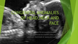 CONGENITAL ANOMALIES
OF HEAD,NECK AND
FACE
PRESENTER:DR.SHAURYA AGARWAL
MODERATOR:DR.NABANITA DEKA,M.D
ASSOCIATE PROFESSOR OF RADIOLOGY,GMCH
 