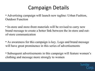 Campaign Details
• Advertising campaign will launch new tagline: Urban Fashion,
Outdoor Function
• In-store and store-front materials will be revised to carry new
brand message to create a better link between the in-store and out-
of-store communication
• As awareness for this campaign is key. Logo and brand message
will have great prominence in this series of advertisements
• Subsequent advertisements in this campaign will feature women’s
clothing and message more strongly to women
 