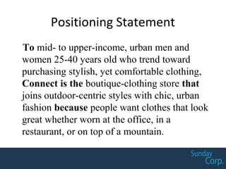 Positioning Statement
To mid- to upper-income, urban men and
women 25-40 years old who trend toward
purchasing stylish, yet comfortable clothing,
Connect is the boutique-clothing store that
joins outdoor-centric styles with chic, urban
fashion because people want clothes that look
great whether worn at the office, in a
restaurant, or on top of a mountain.
 