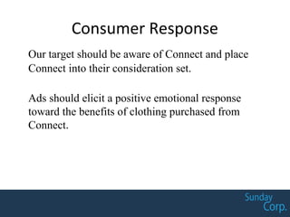 Consumer Response
Our target should be aware of Connect and place
Connect into their consideration set.
Ads should elicit a positive emotional response
toward the benefits of clothing purchased from
Connect.
 