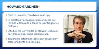 HOWARD GARDNER*
 Nace en Scranton, Pensilvania en el 1943
 Es psicólogo y pedagogo estadounidense que
formuló y desarrolló la teoría de las inteligencias
múltiples.
 Estudió en la Universidad de Harvard. Obtuvo el
doctorado en psicología social en 1971.
 Titular de la cátedra de cognición y educación y
profesor adjunto de psicología.
 