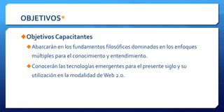 OBJETIVOS*
Objetivos Capacitantes
Abarcarán en los fundamentos filosóficos dominados en los enfoques
múltiples para el conocimiento y entendimiento.
Conocerán las tecnologías emergentes para el presente siglo y su
utilización en la modalidad deWeb 2.0.
 