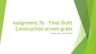 Assignment 76 – Final Draft
Construction screen grabs
By Ben, Max, tom and Sam
 