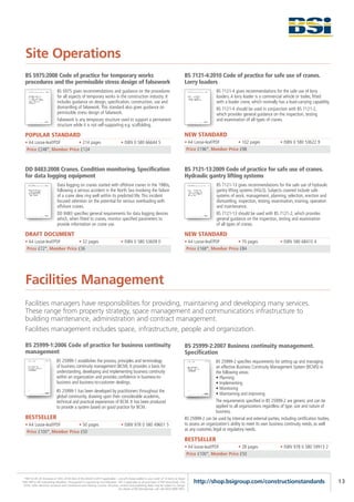 Site Operations
  BS 5975:2008 Code of practice for temporary works                                                                                      BS 7121-4:2010 Code of practice for safe use of cranes.
  procedures and the permissible stress design of falsework                                                                              Lorry loaders
                             BS 5975 gives recommendations and guidance on the procedures                                                                   BS 7121-4 gives recommendations for the safe use of lorry
                             for all aspects of temporary works in the construction industry. It                                                            loaders. A lorry loader is a commercial vehicle or trailer, fitted
                             includes guidance on design, specification, construction, use and                                                              with a loader crane, which normally has a load-carrying capability.
                             dismantling of falsework. This standard also gives guidance on                                                                 BS 7121-4 should be used in conjunction with BS 7121-2,
                             permissible stress design of falsework.                                                                                        which provides general guidance on the inspection, testing
                             Falsework is any temporary structure used to support a permanent                                                               and examination of all types of cranes.
                             structure while it is not self-supporting e.g. scaffolding.

  POPULAR STANDARD                                                                                                                       NEW STANDARD
  • A4 Loose-leaf/PDF       • 214 pages                                            • ISBN 0 580 66644 5                                  • A4 Loose-leaf/PDF       • 102 pages                     • ISBN 0 580 53622 9
   Price £248*, Member Price £124                                                                                                         Price £196*, Member Price £98



  DD 8483:2008 Cranes. Condition monitoring. Specification                                                                               BS 7121-13:2009 Code of practice for safe use of cranes.
  for data logging equipment                                                                                                             Hydraulic gantry lifting systems
                             Data logging on cranes started with offshore cranes in the 1980s,                                                              BS 7121-13 gives recommendations for the safe use of hydraulic
                             following a serious accident in the North Sea involving the failure                                                            gantry lifting systems (HGLS). Subjects covered include safe
                             of a crane slew ring well within its predicted life. This incident                                                             systems of work, management, planning, selection, erection and
                             focused attention on the potential for serious overloading with                                                                dismantling, inspection, testing, examination, training, operation
                             offshore cranes.                                                                                                               and maintenance.
                             DD 8483 specifies general requirements for data logging devices                                                                BS 7121-13 should be used with BS 7121-2, which provides
                             which, when fitted to cranes, monitor specified parameters to                                                                  general guidance on the inspection, testing and examination
                             provide information on crane use.                                                                                              of all types of cranes.

  DRAFT DOCUMENT                                                                                                                         NEW STANDARD
  • A4 Loose-leaf/PDF       • 32 pages                                             • ISBN 0 580 53609 0                                  • A4 Loose-leaf/PDF       • 70 pages                      • ISBN 580 68410 4
   Price £72*, Member Price £36                                                                                                           Price £168*, Member Price £84




  Facilities Management
  Facilities managers have responsibilities for providing, maintaining and developing many services.
  These range from property strategy, space management and communications infrastructure to
  building maintenance, administration and contract management.
  Facilities management includes space, infrastructure, people and organization.

  BS 25999-1:2006 Code of practice for business continuity                                                                               BS 25999-2:2007 Business continuity management.
  management                                                                                                                             Specification
                            BS 25999-1 establishes the process, principles and terminology                                                                  BS 25999-2 specifies requirements for setting up and managing
                            of business continuity management (BCM). It provides a basis for                                                                an effective Business Continuity Management System (BCMS) in
                            understanding, developing and implementing business continuity                                                                  the following areas:
                            within an organization and provides confidence in business-to-                                                                  • Planning
                            business and business-to-customer dealings.                                                                                     • Implementing
                                                                                                                                                            • Monitoring
                            BS 25999-1 has been developed by practitioners throughout the
                                                                                                                                                            • Maintaining and improving
                            global community, drawing upon their considerable academic,
                            technical and practical experiences of BCM. It has been produced                                                                The requirements specified in BS 25999-2 are generic and can be
                            to provide a system based on good practice for BCM.                                                                             applied to all organizations regardless of type, size and nature of
                                                                                                                                                            business.
  BESTSELLER                                                                                                                             BS 25999-2 can be used by internal and external parties, including certification bodies,
  • A4 Loose-leaf/PDF       • 50 pages                                             • ISBN 978 0 580 49601 5                              to assess an organization’s ability to meet its own business continuity needs, as well
                                                                                                                                         as any customer, legal or regulatory needs.
   Price £100*, Member Price £50
                                                                                                                                         BESTSELLER
                                                                                                                                         • A4 loose-leaf/PDF       • 28 pages                      • ISBN 978 0 580 59913 2
                                                                                                                                          Price £100*, Member Price £50




 *P&P £5.95 UK (inclusive of VAT); £9.95 Rest of the World (+VAT if applicable) – one-off charge added to your order of 10 items or fewer.
FREE P&P to BSI Subscribing Members. Pre-payment is required by non-Members. VAT is applicable to all purchases of PDF downloads, CDs,        http://shop.bsigroup.com/constructionstandards                                        13
 DVDs, other electronic products and Conferences and Training Courses. All prices, content and publishing dates may be subject to change.
                                                                                  For details of BSI Membership, call +44 (0)20 8996 9001.
 