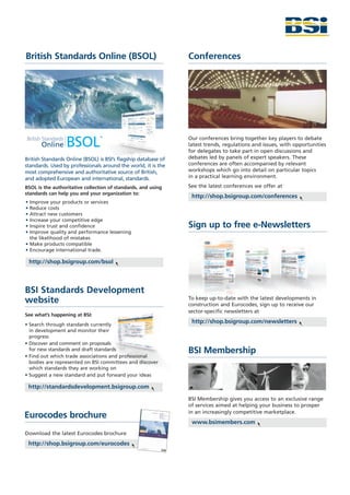 British Standards Online (BSOL)                                 Conferences




                                                                Our conferences bring together key players to debate
                                                                latest trends, regulations and issues, with opportunities
                                                                for delegates to take part in open discussions and
British Standards Online (BSOL) is BSI’s flagship database of   debates led by panels of expert speakers. These
standards. Used by professionals around the world, it is the    conferences are often accompanied by relevant
most comprehensive and authoritative source of British,         workshops which go into detail on particular topics
and adopted European and international, standards.              in a practical learning environment.

BSOL is the authoritative collection of standards, and using    See the latest conferences we offer at
standards can help you and your organization to:
                                                                 http://shop.bsigroup.com/conferences
• Improve your products or services
• Reduce costs
• Attract new customers
• Increase your competitive edge
• Inspire trust and confidence                                  Sign up to free e-Newsletters
• Improve quality and performance lessening
  the likelihood of mistakes
• Make products compatible
• Encourage international trade.

 http://shop.bsigroup.com/bsol



BSI Standards Development
                                                                To keep up-to-date with the latest developments in
website                                                         construction and Eurocodes, sign up to receive our
                                                                sector-specific newsletters at
See what’s happening at BSI:
• Search through standards currently
                                                                 http://shop.bsigroup.com/newsletters
  in development and monitor their
  progress
• Discover and comment on proposals
  for new standards and draft standards                         BSI Membership
• Find out which trade associations and professional
  bodies are represented on BSI committees and discover
  which standards they are working on
• Suggest a new standard and put forward your ideas

 http://standardsdevelopment.bsigroup.com

                                                                BSI Membership gives you access to an exclusive range
                                                                of services aimed at helping your business to prosper
                                                                in an increasingly competitive marketplace.
Eurocodes brochure
                                                                 www.bsimembers.com
Download the latest Eurocodes brochure
 http://shop.bsigroup.com/eurocodes
 