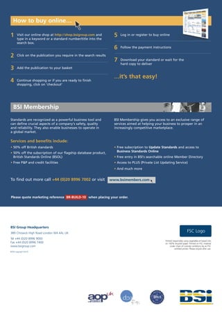 How to buy online…

1      Visit our online shop at http://shop.bsigroup.com and          5   Log in or register to buy online
       type in a keyword or a standard number/title into the
       search box.
                                                                      6   Follow the payment instructions

2      Click on the publication you require in the search results
                                                                      7   Download your standard or wait for the
                                                                          hard copy to deliver
3      Add the publication to your basket

                                                                      …it’s that easy!
4      Continue shopping or if you are ready to finish
       shopping, click on ‘checkout’




   BSI Membership
Standards are recognized as a powerful business tool and              BSI Membership gives you access to an exclusive range of
can define crucial aspects of a company's safety, quality             services aimed at helping your business to prosper in an
and reliability. They also enable businesses to operate in            increasingly competitive marketplace.
a global market.

Services and benefits include:
• 50% off British standards                                           • Free subscription to Update Standards and access to
• 50% off the subscription of our flagship database product,            Business Standards Online
  British Standards Online (BSOL)                                     • Free entry in BSI's searchable online Member Directory
• Free P&P and credit facilities                                      • Access to PLUS (Private List Updating Service)
                                                                      • And much more


To find out more call +44 (0)20 8996 7002 or visit                  www.bsimembers.com



Please quote marketing reference BR-BUILD-10 when placing your order.




BSI Group Headquarters
389 Chiswick High Road London W4 4AL UK
                                                                                                                                FSC Logo
Tel +44 (0)20 8996 9000
                                                                                                       Printed responsibly using vegetable-oil based inks
Fax +44 (0)20 8996 7400                                                                                on 100% recycled paper. Printed on FSC material
www.bsigroup.com                                                                                            under chain of custody conditions by an FSC
                                                                                                                 certified printer. Please recycle after use.
© BSI copyright 02/10
 