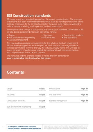 BSI Construction standards
    BSI brings a new and refreshed approach to the area of standardization. The emphasis
    of standards has been extended beyond technical issues to include process issues of key
    strategic importance to the construction sector. The policy remit has been widened to
    include standards relating to all aspects of the built environment.
    To compliment the change in policy focus, the construction standards committees at BSI
    are also being reorganized into seven core areas, namely:
    • Design                                                 • Structures                                                • Construction products
    • Built environment engineering                          • Infrastructure                                            • Site operations
    • Facilities management
    This new portfolio addresses requirements for the whole of the built environment.
    BSI has already mapped out an action plan for the future and has reorganized the
    technical committees to mirror the way the industry actually works. This will lead to
    a new generation of performance related standards which will improve innovation
    and competitiveness in the UK and overseas.
    The standards and the changes needed to reflect the new demands for
    smart, sustainable construction for the future.




    Contents


    Design                                             Page 3                   Infrastructure                                                                                       Page 11


    Structures                                         Page 5                   Site operations                                                                                      Page 12


    Construction products                              Page 6                   Facilities management                                                                                Page 13


    Built environment engineering                      Page 9




                                                               Standards and publications may also be ordered via the BSI shop at http://shop.bsigroup.com *P&P £5.95 UK (inclusive of VAT); £9.95 Rest of
2    To order please call BSI Customer Services on             the World (+VAT if applicable) – one-off charge added to your order of 10 items or fewer. FREE P&P to BSI Subscribing Members. Pre-payment is
                                                               required by non-Members. VAT is applicable to all purchases of PDF downloads, CDs, DVDs, other electronic products and Conferences and
     +44 (0)20 8996 9001 or visit http://shop.bsigroup.com     Training Courses. All prices, content and publishing dates may be subject to change. For details of BSI Membership, call +44 (0)20 8996 9001.
 