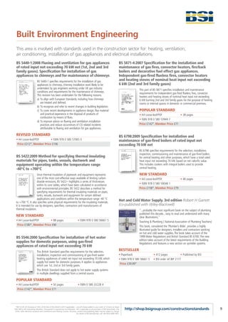 Built Environment Engineering
  This area is involved with standards used in the construction sector for: heating, ventilation,
  air conditioning, installation of gas appliances and electrical installations.
  BS 5440-1:2008 Flueing and ventilation for gas appliances                                                                              BS 5871-4:2007 Specification for the installation and
  of rated input not exceeding 70 kW net (1st, 2nd and 3rd                                                                               maintenance of gas fires, convector heaters, fire/back
  family gases). Specification for installation of gas                                                                                   boilers and decorative fuel effect gas appliances.
  appliances to chimneys and for maintenance of chimneys                                                                                 Independent gas-fired flueless fires, convector heaters
                             BS 5440-1 specifies requirements for the installation of gas                                                and heating stoves of nominal heat input not exceeding
                             appliances to chimneys, chimney installation work likely to be                                              6 kW (2nd and 3rd family gases)
                             undertaken by gas engineers working under UK gas industry                                                                  This part of BS 5871 specifies installation and maintenance
                             conditions and requirements for the maintenance of chimneys.                                                               requirements for independent gas-fired flueless fires, convector
                             This revision has been undertaken for the following reasons.                                                               heaters and heating stoves of nominal heat input not exceeding
                             a) To align with European Standards, including how chimneys                                                                6 kW burning 2nd and 3rd family gases for the purpose of heating
                                are treated and defined.                                                                                                rooms or internal spaces in domestic or commercial premises.
                             b) To recognize and refer to recent changes in building legislation.
                             c) To cover recent developments in appliance design, flue material                                                         POPULAR STANDARD
                                and practical experience in the disposal of products of                                                                 • A4 Loose-leaf/PDF           • 38 pages
                                combustion by means of flues.
                                                                                                                                                        • ISBN 978 0 580 53949 7
                             d) To improve advice on flueing and ventilation installation
                                practices and reduce occurrences of CO related incidents                                                                Price £142*, Member Price £71
                                attributable to flueing and ventilation for gas appliances.

  REVISED STANDARD                                                                                                                       BS 6798:2009 Specification for installation and
  • A4 Loose-leaf/PDF       • ISBN 978 0 580 57065 0                                                                                     maintenance of gas-fired boilers of rated input not
   Price £212*, Member Price £106                                                                                                        exceeding 70 kW net
                                                                                                                                                        BS 6798 specifies requirements for the selection, installation,
                                                                                                                                                        inspection, commissioning and maintenance of gas‑fired boilers
  BS 5422:2009 Method for specifying thermal insulating                                                                                                 for central heating and other purposes, which have a total rated
  materials for pipes, tanks, vessels, ductwork and                                                                                                     heat input not exceeding 70 kW, based on net calorific value.
  equipment operating within the temperature range                                                                                                      This includes cookers with integral boilers used to provide
  -40°C to +700°C                                                                                                                                       central heating.

                      Since thermal insulation of pipework and equipment represents                                                                     NEW STANDARD
                      one of the most cost‑effective ways available of limiting carbon                                                                  • A4 Loose-leaf/PDF           • 46 pages
                      dioxide emissions, BS 5422-- highlights a series of thicknesses
                      within its core tables, which have been calculated in accordance                                                                  • ISBN 978 0 580 59048 1
                      with environmental principles. BS 5422 describes a method for                                                                     Price £158*, Member Price £79
                      specifying requirements for thermal insulating materials on pipes,
                      tanks, vessels, ductwork and equipment for certain defined
                      applications and conditions within the temperature range -40 °C
  to +700 °C. It also specifies some physical requirements for the insulating materials.
                                                                                                                                         Hot and Cold Water Supply. 3rd edition Robert H Garrett
  It is intended for use by designers, specifiers, contractors and manufacturers of                                                      (co-published with Wiley-Blackwell)
  thermal insulation.                                                                                                                                   "...probably the most significant book on the subject of plumbing
                                                                                                                                                        published this decade... easy to read and understand with many
  NEW STANDARD                                                                                                                                          clear illustrations."
  • A4 Loose-leaf/PDF       • 88 pages                                             • ISBN 978 0 580 56661 5                                             Teaching & Plumbing ( National Association of Plumbing Teachers)
   Price £180*, Member Price £90                                                                                                                        This book, considered the ‘Plumber’s Bible’, provides a highly
                                                                                                                                                        illustrated guide for designers, installers and contractors working
                                                                                                                                                        on hot and cold water supplies. The book takes account of the
  BS 5546:2000 Specification for installation of hot water                                                                                              1999 Water Regulations and British Standard BS 6700. The new
                                                                                                                                                        edition takes account of the latest requirements of the Building
  supplies for domestic purposes, using gas-fired                                                                                                       Regulations and features a new section on sprinkler systems.
  appliances of rated input not exceeding 70 kW
                             This British Standard specifies requirements for the selection,
                                                                                                                                         BESTSELLER
                             installation, inspection and commissioning of gas-fired water-                                              • Paperback                 • 412 pages             • Published by BSI
                             heating appliances of rated net input not exceeding 70 kW, which                                            • ISBN 978 0 580 56661 5    • BSI order ref BIP 2177
                             supply hot water for domestic purposes. It applies to appliances
                                                                                                                                          Price £39.99*
                             which use 1st, 2nd or 3rd family gases.
                             This British Standard does not apply to hot water supply systems
                             in multiple dwellings supplied from a central source.

  POPULAR STANDARD
  • A4 Loose-leaf/PDF       • 50 pages                                             • ISBN 0 580 33228 4
   Price £142*, Member Price £71




 *P&P £5.95 UK (inclusive of VAT); £9.95 Rest of the World (+VAT if applicable) – one-off charge added to your order of 10 items or fewer.
FREE P&P to BSI Subscribing Members. Pre-payment is required by non-Members. VAT is applicable to all purchases of PDF downloads, CDs,       http://shop.bsigroup.com/constructionstandards                                   9
 DVDs, other electronic products and Conferences and Training Courses. All prices, content and publishing dates may be subject to change.
                                                                                  For details of BSI Membership, call +44 (0)20 8996 9001.
 