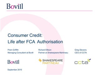 Consumer Credit:
Life after FCA Authorisation
Prem Griffith
Managing Consultant at Bovill
September 2016
Greg Stevens
CEO of CCTA
Richard Ellison
Partner at Shakespeare Martineau
 