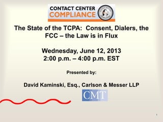 1
The State of the TCPA: Consent, Dialers, the
FCC – the Law is in Flux
Wednesday, June 12, 2013
2:00 p.m. – 4:00 p.m. EST
Presented by:
David Kaminski, Esq., Carlson & Messer LLP
 
