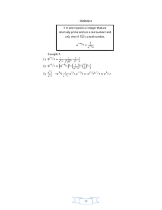 Definition 
If m and n positiv e integer that are 
relatively prime and a is a real number and 
1 
⁄3)2=(1 
19 
Example:8 
1) 8 
−2 
⁄3 = 1 
8 
2 
⁄3= 
1 
( 3√8)2 = 
1 
22= 
1 
4 
2) 8 
−2 
⁄3 = (8 
−1 
⁄3)2=( 1 
8 
2 
1 
4 
)2= 
3) 
1 
푥 
⁄3 
푥 
1 
⁄4 =푥 
1 
⁄3. 
1 
푥 
1 
⁄4=푥 
1 
⁄3.푥 
−1 
⁄4 = 푥(1 
⁄3)−1 
⁄4 = 푥 
1 
⁄12 
a≠0, then if √푎 푛 is a real number. 
푎 
−푚 
⁄푛 = 
1 
푎 
푚 
⁄푛 
 