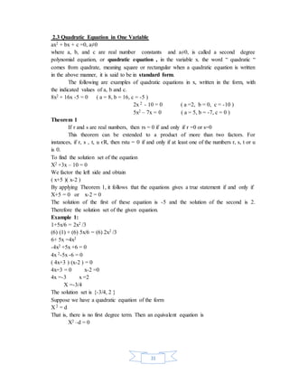 2.3 Quadratic Equation in One Variable 
ax2 + bx + c =0, a≠0 
where a, b, and c are real number constants and a≠0, is called a second degree 
polynomial equation, or quadratic equation , in the variable x. the word “ quadratic “ 
comes from quadrate, meaning square or rectangular when a quadratic equation is written 
in the above manner, it is said to be in standard form. 
The following are examples of quadratic equations in x, written in the form, with 
31 
the indicated values of a, b and c. 
8x2 + 16x -5 = 0 ( a = 8, b = 16, c = -5 ) 
2x 2 - 10 = 0 ( a =2, b = 0, c = -10 ) 
5x2 – 7x = 0 ( a = 5, b = -7, c = 0 ) 
Theorem 1 
If r and s are real numbers, then rs = 0 if and only if r =0 or s=0 
This theorem can be extended to a product of more than two factors. For 
instances, if r, s , t, u єR, then rstu = 0 if and only if at least one of the numbers r, s, t or u 
is 0. 
To find the solution set of the equation 
X2 +3x – 10 = 0 
We factor the left side and obtain 
( x+5 )( x-2 ) 
By applying Theorem 1, it follows that the equations gives a true statement if and only if 
X+5 = 0 or x-2 = 0 
The solution of the first of these equation is -5 and the solution of the second is 2. 
Therefore the solution set of the given equation. 
Example 1: 
1+5x/6 = 2x2 /3 
(6) (1) + (6) 5x/6 = (6) 2x2 /3 
6+ 5x =4x2 
-4x2 +5x +6 = 0 
4x 2-5x -6 = 0 
( 4x+3 ) (x-2 ) = 0 
4x=3 = 0 x-2 =0 
4x =-3 x =2 
X =-3/4 
The solution set is {-3/4, 2 } 
Suppose we have a quadratic equation of the form 
X 2 = d 
That is, there is no first degree term. Then an equivalent equation is 
X2 –d = 0 
 