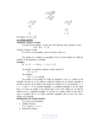33 
= 
11 ± √361 
12 
= 
11 ± 19 
12 
= 
11 + 19 
12 
= 
11 − 19 
12 
= 30 
12 
= −8 
12 
= 5 
2 
= − 2 
3 
The solution set is {− 2 
3 
, 5 
2 
}. 
2.4 INEQUALITIES 
Trichotomy Property of Order 
If a and b are real numbers, exactly one of the following three statements is true. 
A<B B<A A = B 
Transitive Property or order 
If a, b and c are real numbers, and if a<b and b<c then a<c. 
The domain of a variable in an inequality is the set of real numbers for which the 
members of the inequalities are defined. 
Examples: 
4x – 9 < 10 x – 9/10 ≤ x 3 < 5x + 7 ≤ 15 
An example of a quadratic inequality having domain R is 
X2 + 5x > 13 
The inequality 
4x/x + 3 < 6 is rational. 
Any number in the domain for which the inequality is true is a solution of the 
inequality, and the set of all solution is called the solution set. An absolute inequality is 
one that is true for every number in the domain. For instance, if x is a real numbers x + 1 
< x + 2 and x2 ≥ 0 are absolute inequalities. A conditional inequality is one for which 
there is at least one number in the domain that is not in the solution set. To find the 
solution set of a conditional inequality we proceed in a manner similar to that used to 
solve an equation that is we obtain equivalent inequalities until we have one whose 
solution set is apparent. 
PROPERTIES OF INEQUALITIES 
If a, b and c are real numbers 
a. Addition Property 
If a < b, then a + c < b + c 
b. Subtraction Property 
 