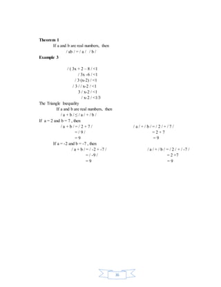 36 
Theorem 1 
If a and b are real numbers, then 
/ ab / = / a / / b / 
Example 3 
/ ( 3x + 2 – 8 / <1 
/ 3x -6 / <1 
/ 3 (x-2) / <1 
/ 3 / / x-2 / <1 
3 / x-2 / <1 
/ x-2 / <1/3 
The Triangle Inequality 
If a and b are real numbers, then 
/ a + b / ≤ / a / + / b / 
If a = 2 and b = 7 , then 
/ a + b / = / 2 + 7 / / a / + / b / = / 2 / + / 7 / 
= / 9 / = 2 + 7 
= 9 = 9 
If a = -2 and b = -7 , then 
/ a + b / = / -2 + -7 / / a / + / b / = / 2 / + / -7 / 
= / -9 / = 2 +7 
= 9 = 9 
 