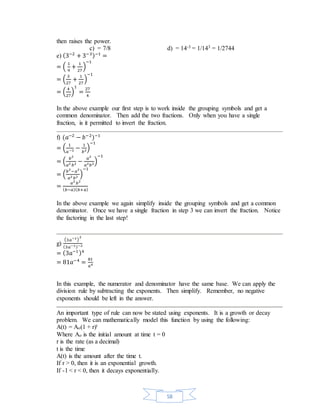 58 
then raises the power. 
c) = 7/8 d) = 14-3 = 1/143 = 1/2744 
e) (3−2 + 3−3)−1 = 
= ( 1 
9 
+ 1 
27 
) 
−1 
= ( 3 
27 
+ 1 
27 
) 
−1 
= ( 4 
27 
) 
1 
= 27 
4 
In the above example our first step is to work inside the grouping symbols and get a 
common denominator. Then add the two fractions. Only when you have a single 
fraction, is it permitted to invert the fraction. 
f) (푎−2 − 푏−2)−1 
= ( 1 
푎 −2 − 1 
푏2) 
−1 
= ( 푏2 
푎2 푏2 − 푎2 
푎2푏2) 
−1 
= (푏2−푎2 
푎2 푏2 ) 
−1 
= 푎2 푏2 
(푏−푎)(푏+ 푎) 
In the above example we again simplify inside the grouping symbols and get a common 
denominator. Once we have a single fraction in step 3 we can invert the fraction. Notice 
the factoring in the last step! 
g) 
(3푎−1) 
2 
(3푎−1)−2 
= (3푎−1 )4 
= 81푎−4 = 81 
푎4 
In this example, the numerator and denominator have the same base. We can apply the 
division rule by subtracting the exponents. Then simplify. Remember, no negative 
exponents should be left in the answer. 
An important type of rule can now be stated using exponents. It is a growth or decay 
problem. We can mathematically model this function by using the following: 
A(t) = Ao(1 + r)t 
Where Ao is the initial amount at time t = 0 
r is the rate (as a decimal) 
t is the time 
A(t) is the amount after the time t. 
If r > 0, then it is an exponential growth. 
If -1 < r < 0, then it decays exponentially. 
 