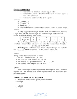 88 
SEQUENCE FUNCTION 
 Sequence is a set of numbers written in a given order. 
 Function whose domain is the set of natural numbers and whose range is a 
subset of the real numbers 
 Terms are the numbers or values in the sequence 
Examples: 
1. 1,2,3,4,5,6,...,n 
2. 2,4,6,8,10,…,n 
3. 5,10,15,20,…,n 
A Sequence Function as a function whose domain is a subset of positive integers. 
Example: 
A ball is dropped from the height of 10 feet. Each time that it bounces, it reaches 
a height that is half of its previous height. We can list the height to which the ball 
bounces in order until it finally comes to rest. 
After Bounce 2 4 6 5 8 
Height (ft) 2 5 7 6 5 
The numbers 2,4,6,8,10 form a sequence which is also an example of a sequence. 
It can be in a form of ordered pairs and we let x as the after bounce and y as the height. 
{(2,2),(4,5),(6,7),(5,6),(8,5)} 
Finite Sequence is a function whose domain is the set of integers and has the last 
term {1,2,3,…,n}. Infinite sequence is a list that continues without ends. 
Example: 
Identify whether the sequence is finite or infinite. 
1. The first 5 natural numbers: 1, 2, 3 ,4, 5 
2. The set of even whole numbers: 2, 4, 6, 8 , 10 ... 
3. The multiples of 4 up to the number 40: 4, 8, 12, 16,…, 40. 
4. The sequence of the multiples of 3: 3, 6, 9, 12... 
Solution: 
1 and 3 are examples of finite sequence while the examples in 2 and 4 are infinite 
sequence. The 3 dots at the end of the infinite sequence indicates that the sequence goes 
on without stopping. 
FINDING THE TERM IN THE SEQUENCE 
 Sequence is usually denoted by their general or nth term. 
For example, 
푡푛 = 
푛 + 2 
푛 
 