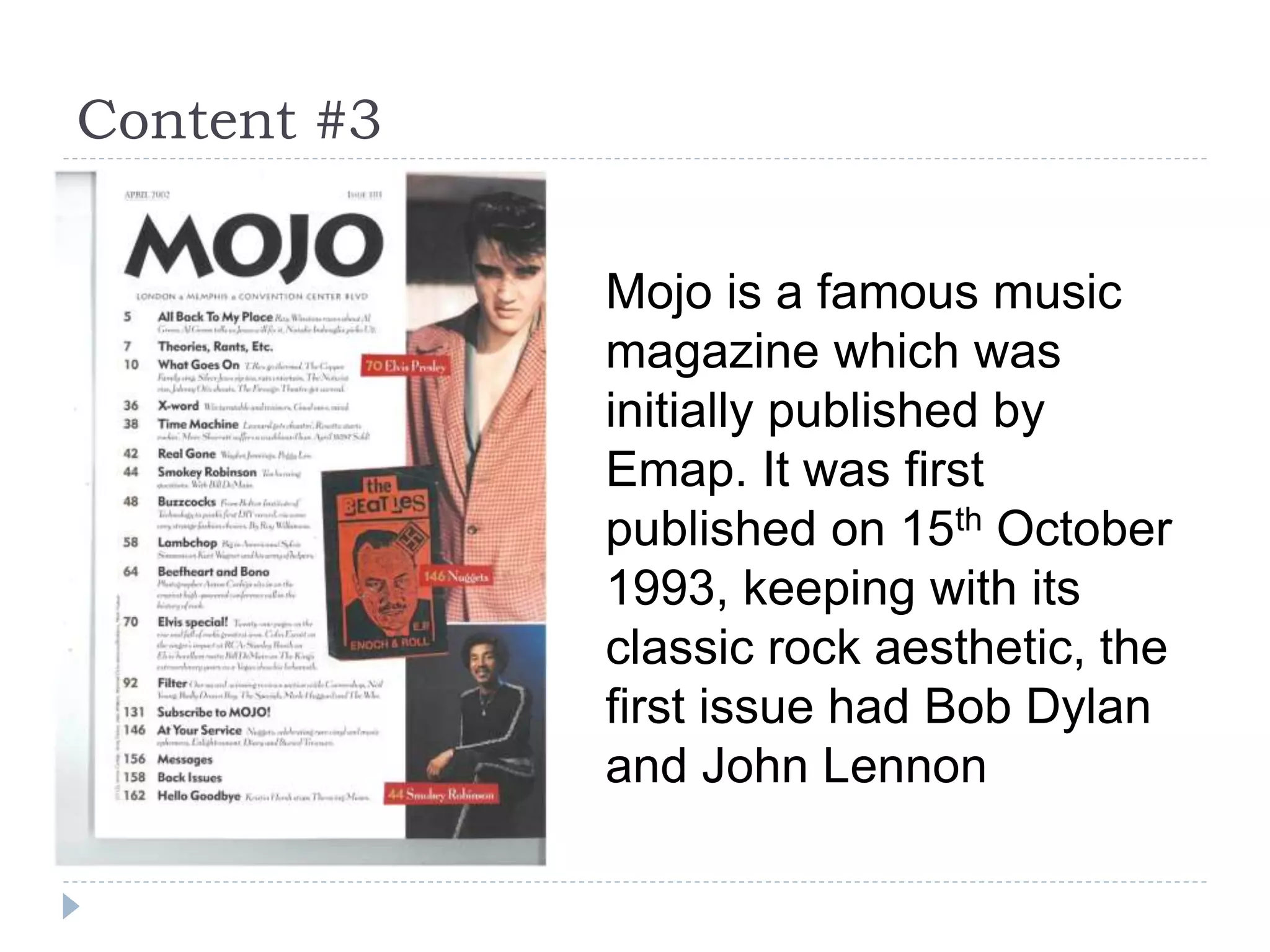 Content #3
Mojo is a famous music
magazine which was
initially published by
Emap. It was first
published on 15th October
1993, keeping with its
classic rock aesthetic, the
first issue had Bob Dylan
and John Lennon
 