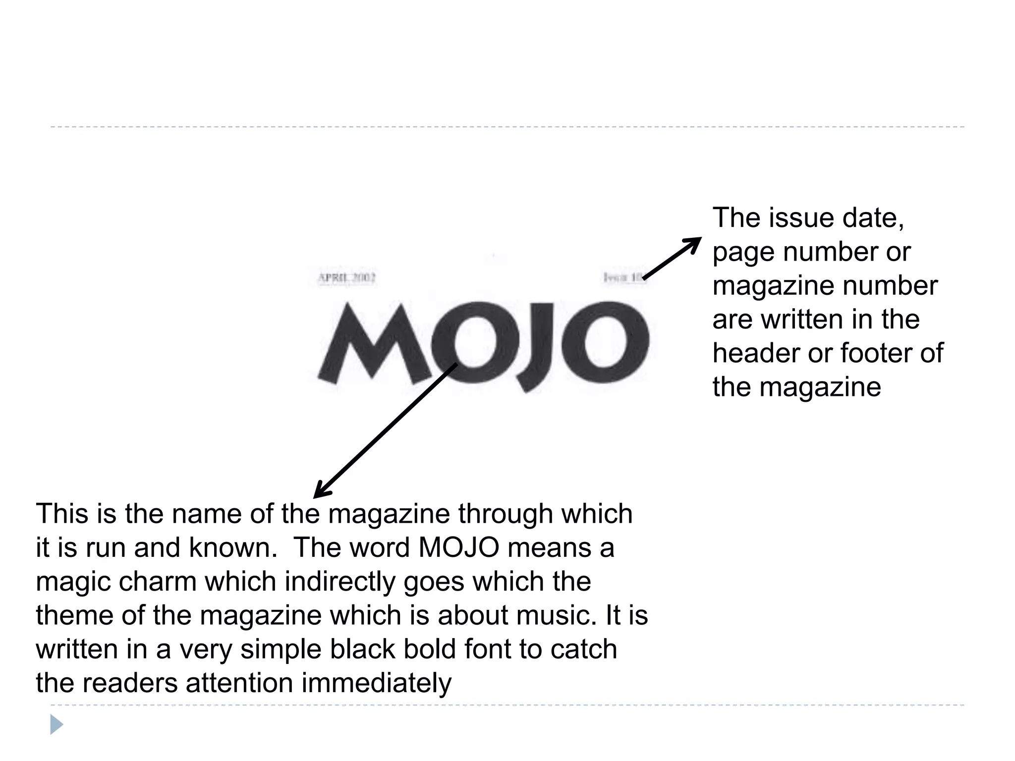 This is the name of the magazine through which
it is run and known. The word MOJO means a
magic charm which indirectly goes which the
theme of the magazine which is about music. It is
written in a very simple black bold font to catch
the readers attention immediately
The issue date,
page number or
magazine number
are written in the
header or footer of
the magazine
 