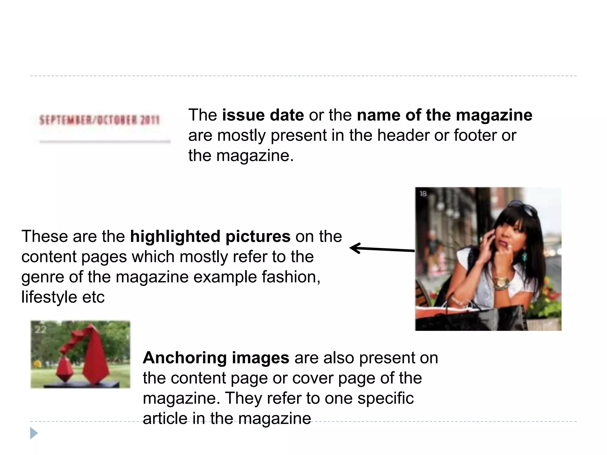 The issue date or the name of the magazine
are mostly present in the header or footer or
the magazine.
These are the highlighted pictures on the
content pages which mostly refer to the
genre of the magazine example fashion,
lifestyle etc
Anchoring images are also present on
the content page or cover page of the
magazine. They refer to one specific
article in the magazine
 